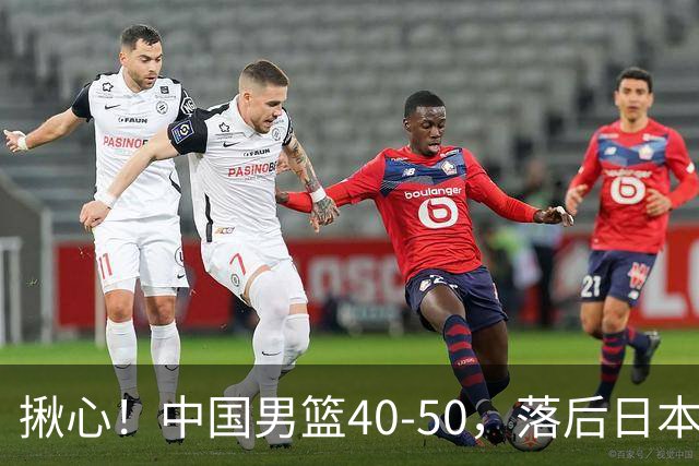 揪心！中国男篮40-50，落后日本男篮十分，老叔用人换人引争议！
