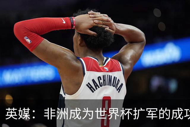英媒：非洲成为世界杯扩军的成功典范 而亚洲足球需要反思