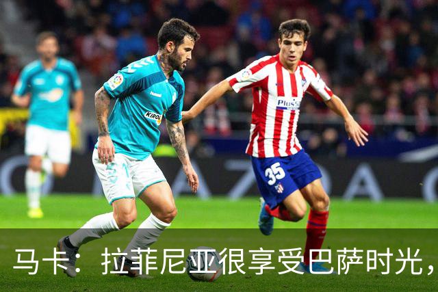 马卡：拉菲尼亚很享受巴萨时光，不会评估或分析任何潜在的报价