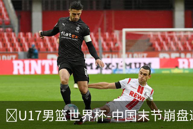 🏀U17男篮世界杯-中国末节崩盘遭加拿大逆转 狂丢35个后场篮板